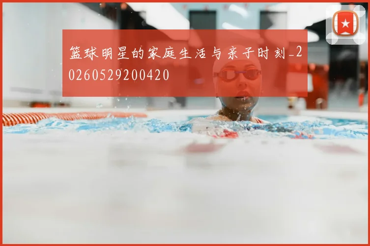 篮球明星的家庭生活与亲子时刻_20260529200420