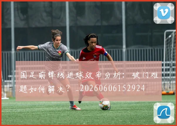 国足前锋线进球效率分析：破门难题如何解决？_20260606152924