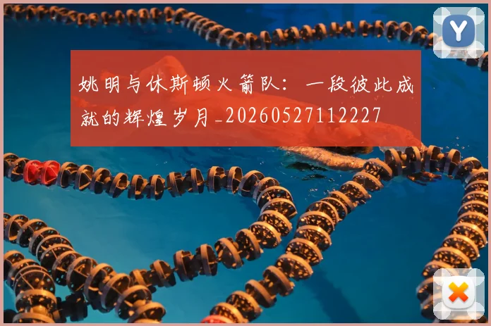 姚明与休斯顿火箭队:一段彼此成就的辉煌岁月_20260527112227