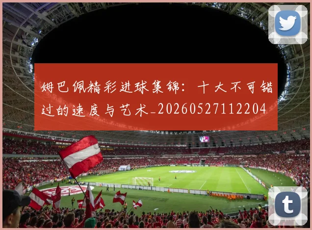 姆巴佩精彩进球集锦:十大不可错过的速度与艺术_20260527112204