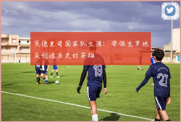 莫德里奇国家队生涯：带领克罗地亚创造历史的英雄