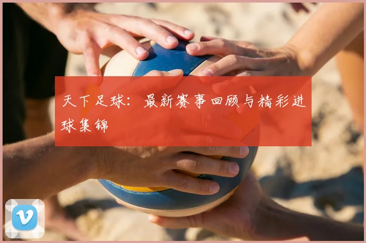 天下足球：最新赛事回顾与精彩进球集锦
