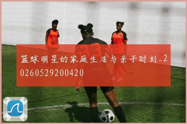 篮球明星的家庭生活与亲子时刻_20260529200420